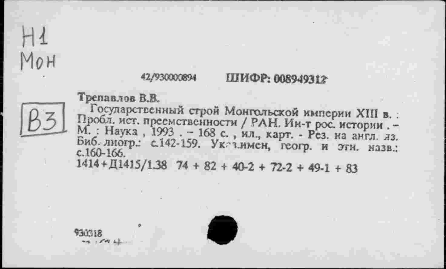 ﻿Мон
42/%CW3894 ШИФР: 0089493t?
Трепа вл ов В.В.
Государственный строй Монгольской империи ХІП в -Тробл. ист. преемственности ! РАН. Ин-т рос. истории . -М. . Наука , 1993 . - 168 с. , ил., карт. - Рез. на англ яз сІМ-Ібб115" С142'159- Ук з имен, геогр. и этн. назв. 1414+Д1415/138 74 + 82 + 40-2 + 72-2 + 49-1 + 83
930748